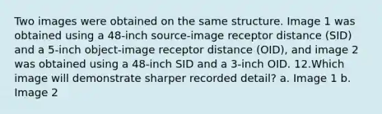 Two images were obtained on the same structure. Image 1 was obtained using a 48-inch source-image receptor distance (SID) and a 5-inch object-image receptor distance (OID), and image 2 was obtained using a 48-inch SID and a 3-inch OID. ​12.​Which image will demonstrate sharper recorded detail? a. Image 1 b. Image 2