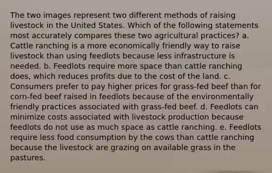 The two images represent two different methods of raising livestock in the United States. Which of the following statements most accurately compares these two agricultural practices? a. Cattle ranching is a more economically friendly way to raise livestock than using feedlots because less infrastructure is needed. b. Feedlots require more space than cattle ranching does, which reduces profits due to the cost of the land. c. Consumers prefer to pay higher prices for grass-fed beef than for corn-fed beef raised in feedlots because of the environmentally friendly practices associated with grass-fed beef. d. Feedlots can minimize costs associated with livestock production because feedlots do not use as much space as cattle ranching. e. Feedlots require less food consumption by the cows than cattle ranching because the livestock are grazing on available grass in the pastures.