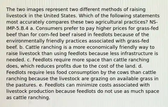 The two images represent two different methods of raising livestock in the United States. Which of the following statements most accurately compares these two agricultural practices? NS-IMP-5.B.4 a. Consumers prefer to pay higher prices for grass-fed beef than for corn-fed beef raised in feedlots because of the environmentally friendly practices associated with grass-fed beef. b. Cattle ranching is a more economically friendly way to raise livestock than using feedlots because less infrastructure is needed. c. Feedlots require more space than cattle ranching does, which reduces profits due to the cost of the land. d. Feedlots require less food consumption by the cows than cattle ranching because the livestock are grazing on available grass in the pastures. e. Feedlots can minimize costs associated with livestock production because feedlots do not use as much space as cattle ranching.