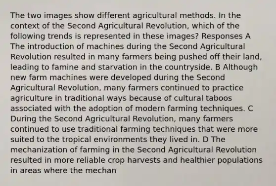 The two images show different agricultural methods. In the context of the Second Agricultural Revolution, which of the following trends is represented in these images? Responses A The introduction of machines during the Second Agricultural Revolution resulted in many farmers being pushed off their land, leading to famine and starvation in the countryside. B Although new farm machines were developed during the Second Agricultural Revolution, many farmers continued to practice agriculture in traditional ways because of cultural taboos associated with the adoption of modern farming techniques. C During the Second Agricultural Revolution, many farmers continued to use traditional farming techniques that were more suited to the tropical environments they lived in. D The mechanization of farming in the Second Agricultural Revolution resulted in more reliable crop harvests and healthier populations in areas where the mechan