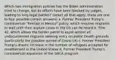 Which two immigration policies has the Biden administration tried to change, but its efforts have been blocked by judges, leading to long legal battles? (select all that apply, there are one to four possible correct answers) a. Former President Trump's controversial "Remain in Mexico" policy, which requires migrants to wait until their asylum cases in the US can be heard b. Title 42, which allows the border patrol to expel almost all undocumented migrants seeking entry on public health grounds (particularly the possible spread of Covid-19) c. Former President Trump's drastic increase in the number of refugees accepted for resettlement in the United States d. Former President Trump's controversial expansion of the DACA program