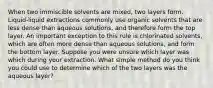 When two immiscible solvents are mixed, two layers form. Liquid-liquid extractions commonly use organic solvents that are less dense than aqueous solutions, and therefore form the top layer. An important exception to this rule is chlorinated solvents, which are often more dense than aqueous solutions, and form the bottom layer. Suppose you were unsure which layer was which during your extraction. What simple method do you think you could use to determine which of the two layers was the aqueous layer?