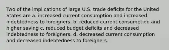 Two of the implications of large U.S. trade deficits for the United States are a. increased current consumption and increased indebtedness to foreigners. b. reduced current consumption and higher saving c. reduced budget deficits and decreased indebtedness to foreigners. d. decreased current consumption and decreased indebtedness to foreigners.