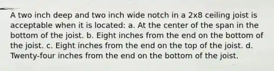 A two inch deep and two inch wide notch in a 2x8 ceiling joist is acceptable when it is located: a. At the center of the span in the bottom of the joist. b. Eight inches from the end on the bottom of the joist. c. Eight inches from the end on the top of the joist. d. Twenty-four inches from the end on the bottom of the joist.