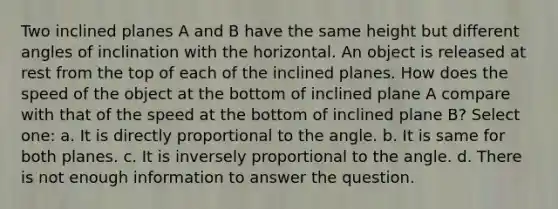 Two inclined planes A and B have the same height but different angles of inclination with the horizontal. An object is released at rest from the top of each of the inclined planes. How does the speed of the object at the bottom of inclined plane A compare with that of the speed at the bottom of inclined plane B? Select one: a. It is directly proportional to the angle. b. It is same for both planes. c. It is inversely proportional to the angle. d. There is not enough information to answer the question.