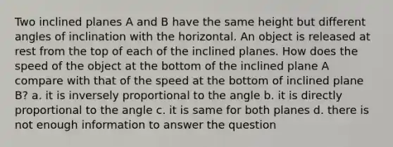 Two inclined planes A and B have the same height but different angles of inclination with the horizontal. An object is released at rest from the top of each of the inclined planes. How does the speed of the object at the bottom of the inclined plane A compare with that of the speed at the bottom of inclined plane B? a. it is inversely proportional to the angle b. it is directly proportional to the angle c. it is same for both planes d. there is not enough information to answer the question