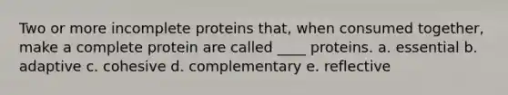 Two or more incomplete proteins that, when consumed together, make a complete protein are called ____ proteins. a. essential b. adaptive c. cohesive d. complementary e. reflective