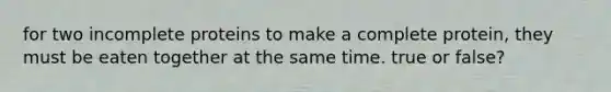 for two incomplete proteins to make a complete protein, they must be eaten together at the same time. true or false?