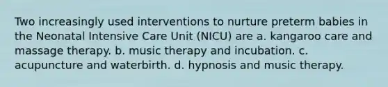 Two increasingly used interventions to nurture preterm babies in the Neonatal Intensive Care Unit (NICU) are a. kangaroo care and massage therapy. b. music therapy and incubation. c. acupuncture and waterbirth. d. hypnosis and music therapy.