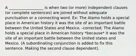 A __________________ is when two (or more) independent clauses (or complete sentences) are joined without adequate punctuation or a connecting word. Ex: The Alamo holds a special place in American history it was the site of an important battle between the United States and Mexico. -corrected; The Alamo holds a special place in American history *because* it was the site of an important battle between the United states and Mexico. (A subordinating conjunction is added to fix this sentence. Making the second clause dependent).