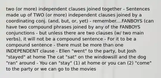 two (or more) independent clauses joined together - Sentences made up of TWO (or more) independent clauses joined by a coordinating conj. (and, but, or, yet) - remember....FANBOYS (can have two compound phrases joined by any of the FANBOYS conjunctions - but unless there are two clauses (w/ two main verbs), it will not be a compound sentence - For it to be a compound sentence - there must be more than one INDEPENDENT clause - Ellen "went" to the party, but Josh "stayed" at home The cat "sat" on the windowsill and the dog "ran" around - You can "stay" (1) at home or you can (2) "come" to the party or we can go to the movies