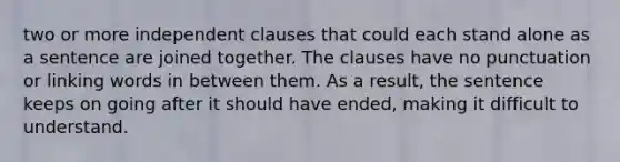 two or more independent clauses that could each stand alone as a sentence are joined together. The clauses have no punctuation or linking words in between them. As a result, the sentence keeps on going after it should have ended, making it difficult to understand.