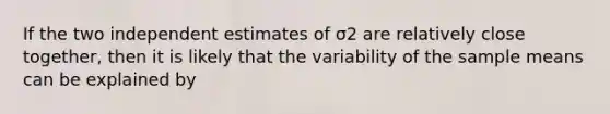 If the two independent estimates of σ2 are relatively close together, then it is likely that the variability of the sample means can be explained by