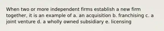 When two or more independent firms establish a new firm together, it is an example of a. an acquisition b. franchising c. a joint venture d. a wholly owned subsidiary e. licensing