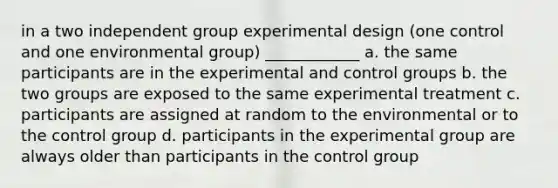 in a two independent group experimental design (one control and one environmental group) ____________ a. the same participants are in the experimental and control groups b. the two groups are exposed to the same experimental treatment c. participants are assigned at random to the environmental or to the control group d. participants in the experimental group are always older than participants in the control group