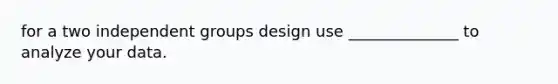 for a two independent groups design use ______________ to analyze your data.