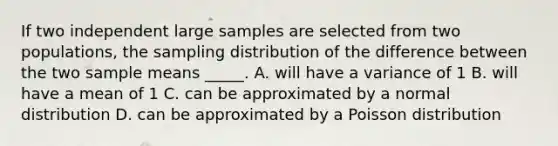 If two independent large samples are selected from two populations, the sampling distribution of the difference between the two sample means _____. A. will have a variance of 1 B. will have a mean of 1 C. can be approximated by a normal distribution D. can be approximated by a Poisson distribution