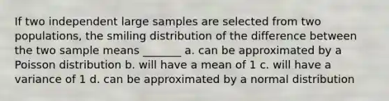 If two independent large samples are selected from two populations, the smiling distribution of the difference between the two sample means _______ a. can be approximated by a Poisson distribution b. will have a mean of 1 c. will have a variance of 1 d. can be approximated by a normal distribution