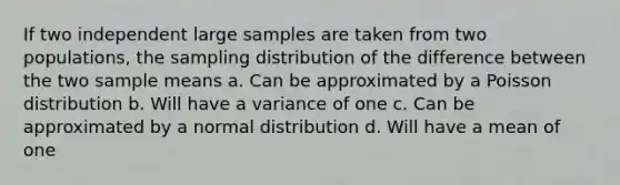 If two independent large samples are taken from two populations, the sampling distribution of the difference between the two sample means a. Can be approximated by a Poisson distribution b. Will have a variance of one c. Can be approximated by a normal distribution d. Will have a mean of one