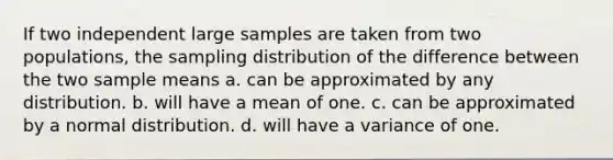 If two independent large samples are taken from two populations, the sampling distribution of the difference between the two sample means a. can be approximated by any distribution. b. will have a mean of one. c. can be approximated by a normal distribution. d. will have a variance of one.