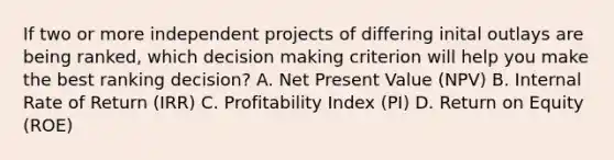 If two or more independent projects of differing inital outlays are being ranked, which decision making criterion will help you make the best ranking decision? A. Net Present Value (NPV) B. Internal Rate of Return (IRR) C. Profitability Index (PI) D. Return on Equity (ROE)