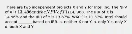 There are two independent projects X and Y for Intel Inc. The NPV of X is 13,496 and the NPV of Y is14, 968. The IRR of X is 14.96% and the IRR of Y is 13.87%. WACC is 11.37%. Intel should accept _______ based on IRR. a. neither X nor Y. b. only Y c. only X d. both X and Y