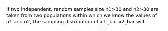 If two independent, random samples size n1>30 and n2>30 are taken from two populations within which we know the values of o1 and o2, the sampling distribution of x1 _bar-x2_bar will