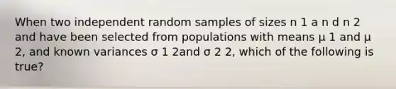 When two independent random samples of sizes n 1 a n d n 2 and have been selected from populations with means μ 1 and μ 2, and known variances σ 1 2and σ 2 2, which of the following is true?