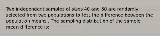 Two independent samples of sizes 40 and 50 are randomly selected from two populations to test the difference between the population means . The sampling distribution of the sample mean difference is: