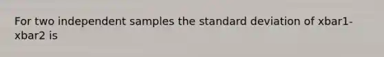 For two independent samples the standard deviation of xbar1-xbar2 is