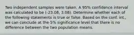 Two independent samples were taken. A 95% confidence interval was calculated to be (-23.08, 3.08). Determine whether each of the following statements is true or false. Based on the conf. int., we can conclude at the 5% significance level that there is no difference between the two population means.