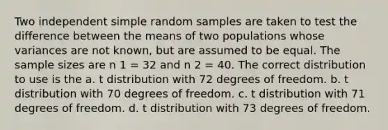 Two independent simple random samples are taken to test the difference between the means of two populations whose variances are not known, but are assumed to be equal. The sample sizes are n 1 = 32 and n 2 = 40. The correct distribution to use is the a. t distribution with 72 degrees of freedom. b. t distribution with 70 degrees of freedom. c. t distribution with 71 degrees of freedom. d. t distribution with 73 degrees of freedom.