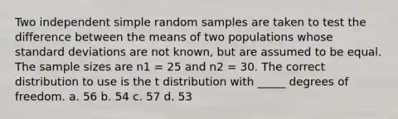 Two independent simple random samples are taken to test the difference between the means of two populations whose <a href='https://www.questionai.com/knowledge/kqGUr1Cldy-standard-deviation' class='anchor-knowledge'>standard deviation</a>s are not known, but are assumed to be equal. The sample sizes are n1 = 25 and n2 = 30. The correct distribution to use is the t distribution with _____ degrees of freedom. a. 56 b. 54 c. 57 d. 53