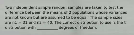 Two independent simple random samples are taken to test the difference between the means of 2 populations whose variances are not known but are assumed to be equal. The sample sizes are n1 = 31 and n2 = 40. The correct distribution to use is the t distribution with ___________ degrees of freedom.