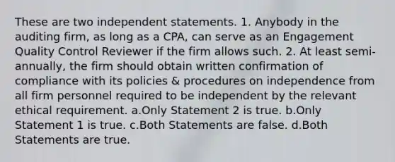 These are two independent statements. 1. Anybody in the auditing firm, as long as a CPA, can serve as an Engagement Quality Control Reviewer if the firm allows such. 2. At least semi-annually, the firm should obtain written confirmation of compliance with its policies & procedures on independence from all firm personnel required to be independent by the relevant ethical requirement. a.Only Statement 2 is true. b.Only Statement 1 is true. c.Both Statements are false. d.Both Statements are true.