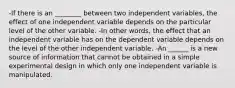 -If there is an ________ between two independent variables, the effect of one independent variable depends on the particular level of the other variable. -In other words, the effect that an independent variable has on the dependent variable depends on the level of the other independent variable. -An ______ is a new source of information that cannot be obtained in a simple experimental design in which only one independent variable is manipulated.