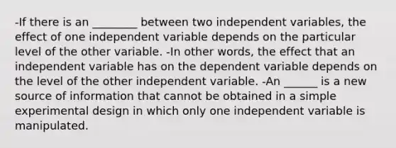 -If there is an ________ between two independent variables, the effect of one independent variable depends on the particular level of the other variable. -In other words, the effect that an independent variable has on the dependent variable depends on the level of the other independent variable. -An ______ is a new source of information that cannot be obtained in a simple experimental design in which only one independent variable is manipulated.