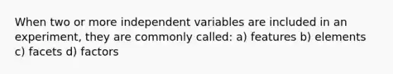 When two or more independent variables are included in an experiment, they are commonly called: a) features b) elements c) facets d) factors