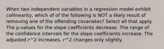 When two independent variables in a regression model exhibit collinearity, which of of the following is NOT a likely result of removing one of the offending covariates? Select all that apply. The p-values for the slope coefficients decrease. The range of the confidence intervals for the slope coefficients increase. The adjusted 𝑟^2 increases. 𝑟^2 changes only slightly.