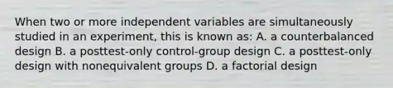 When two or more independent variables are simultaneously studied in an experiment, this is known as: A. a counterbalanced design B. a posttest-only control-group design C. a posttest-only design with nonequivalent groups D. a factorial design