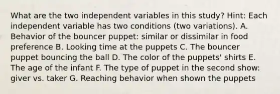 What are the two independent variables in this study? Hint: Each independent variable has two conditions (two variations). A. Behavior of the bouncer puppet: similar or dissimilar in food preference B. Looking time at the puppets C. The bouncer puppet bouncing the ball D. The color of the puppets' shirts E. The age of the infant F. The type of puppet in the second show: giver vs. taker G. Reaching behavior when shown the puppets