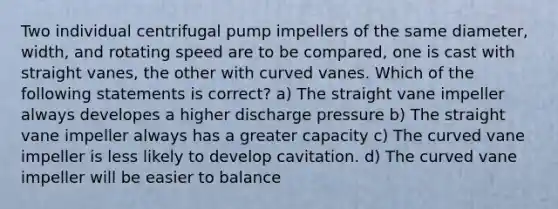 Two individual centrifugal pump impellers of the same diameter, width, and rotating speed are to be compared, one is cast with straight vanes, the other with curved vanes. Which of the following statements is correct? a) The straight vane impeller always developes a higher discharge pressure b) The straight vane impeller always has a greater capacity c) The curved vane impeller is less likely to develop cavitation. d) The curved vane impeller will be easier to balance