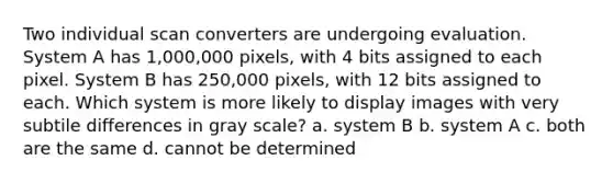 Two individual scan converters are undergoing evaluation. System A has 1,000,000 pixels, with 4 bits assigned to each pixel. System B has 250,000 pixels, with 12 bits assigned to each. Which system is more likely to display images with very subtile differences in gray scale? a. system B b. system A c. both are the same d. cannot be determined