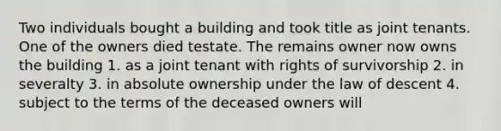 Two individuals bought a building and took title as joint tenants. One of the owners died testate. The remains owner now owns the building 1. as a joint tenant with rights of survivorship 2. in severalty 3. in absolute ownership under the law of descent 4. subject to the terms of the deceased owners will