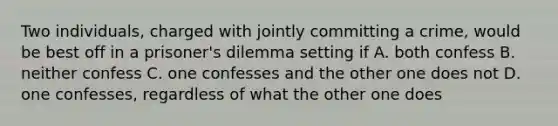 Two individuals, charged with jointly committing a crime, would be best off in a prisoner's dilemma setting if A. both confess B. neither confess C. one confesses and the other one does not D. one confesses, regardless of what the other one does