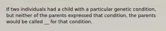 If two individuals had a child with a particular genetic condition, but neither of the parents expressed that condition, the parents would be called __ for that condition.