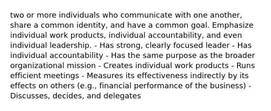 two or more individuals who communicate with one another, share a common identity, and have a common goal. Emphasize individual work products, individual accountability, and even individual leadership. - Has strong, clearly focused leader - Has individual accountability - Has the same purpose as the broader organizational mission - Creates individual work products - Runs efficient meetings - Measures its effectiveness indirectly by its effects on others (e.g., financial performance of the business) - Discusses, decides, and delegates