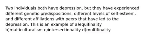 Two individuals both have depression, but they have experienced different genetic predispositions, different levels of self-esteem, and different affiliations with peers that have led to the depression. This is an example of a)equifinality b)multiculturalism c)intersectionality d)multifinality.