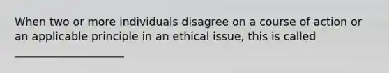 When two or more individuals disagree on a course of action or an applicable principle in an ethical issue, this is called ____________________