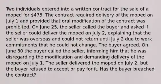 Two individuals entered into a written contract for the sale of a moped for 475. The contract required delivery of the moped on July 1 and provided that oral modification of the contract was prohibited. On June 25, the seller called the buyer and asked if the seller could deliver the moped on July 2, explaining that the seller was overseas and could not return until July 2 due to work commitments that he could not change. The buyer agreed. On June 30 the buyer called the seller, informing him that he was disregarding the modification and demanding delivery of the moped on July 1. The seller delivered the moped on July 2, but the buyer refused to accept or pay for it. Has the buyer breached the contract?